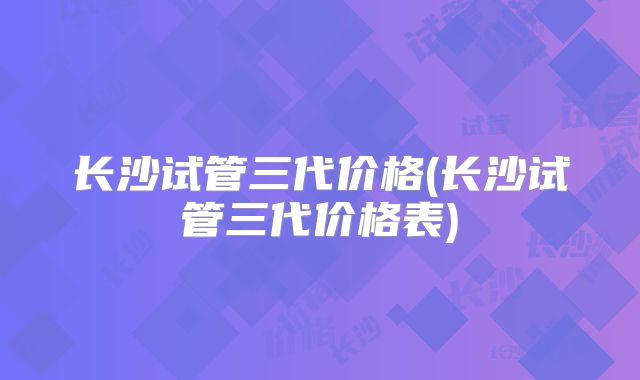 长沙试管三代价格(长沙试管三代价格表)