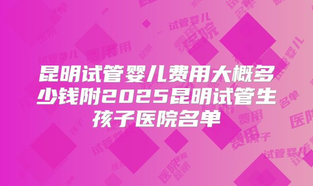 昆明试管婴儿费用大概多少钱附2025昆明试管生孩子医院名单