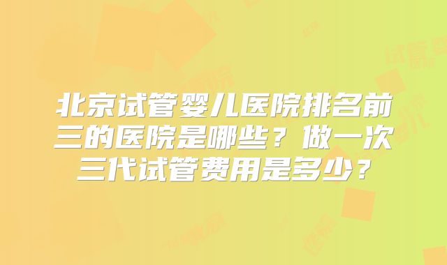 北京试管婴儿医院排名前三的医院是哪些?做一次三代试管费用是多少?