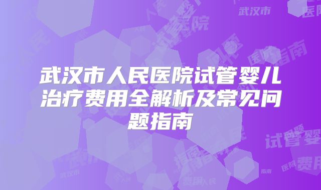 武汉市人民医院试管婴儿治疗费用全解析及常见问题指南