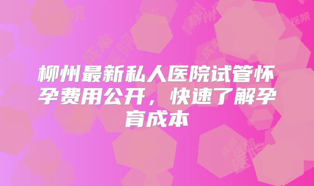 柳州最新私人医院试管怀孕费用公开,快速了解孕育成本