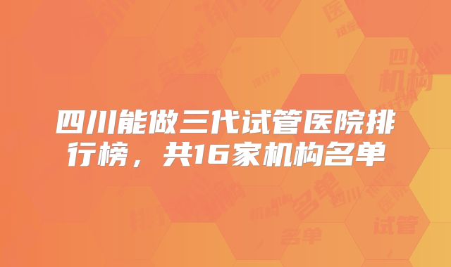 四川能做三代试管医院排行榜，共16家机构名单