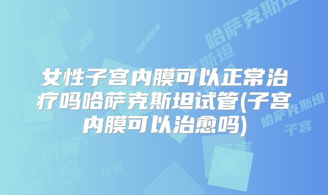 女性子宫内膜可以正常治疗吗哈萨克斯坦试管(子宫内膜可以治愈吗)