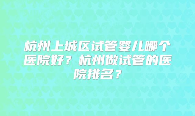 杭州上城区试管婴儿哪个医院好?杭州做试管的医院排名?