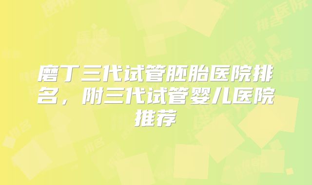 磨丁三代试管胚胎医院排名,附三代试管婴儿医院推荐