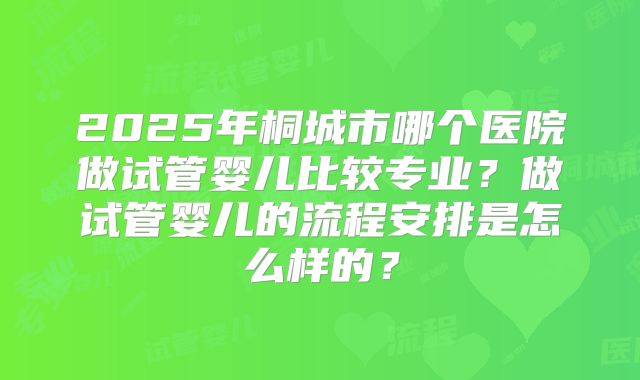 2025年桐城市哪个医院做试管婴儿比较专业？做试管婴儿的流程安排是怎么样的？