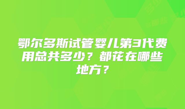 鄂尔多斯试管婴儿第3代费用总共多少？都花在哪些地方？