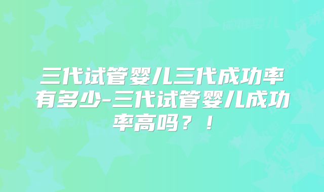 三代试管婴儿三代成功率有多少-三代试管婴儿成功率高吗?!