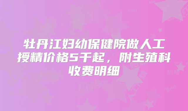 牡丹江妇幼保健院做人工授精价格5千起，附生殖科收费明细