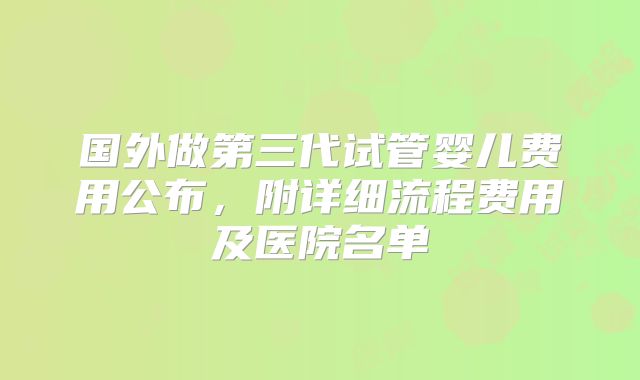 国外做第三代试管婴儿费用公布,附详细流程费用及医院名单