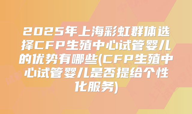 2025年上海彩虹群体选择CFP生殖中心试管婴儿的优势有哪些(CFP生殖中心试管婴儿是否提给个性化服务)