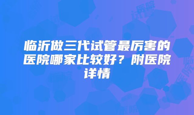 临沂做三代试管最厉害的医院哪家比较好？附医院详情