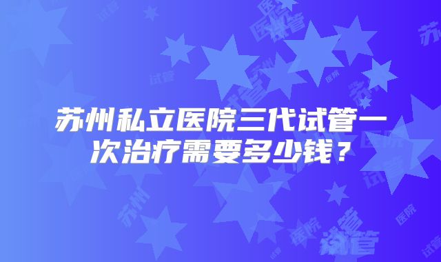 苏州私立医院三代试管一次治疗需要多少钱?