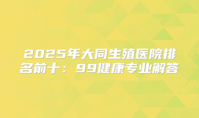 2025年大同生殖医院排名前十:99健康专业解答