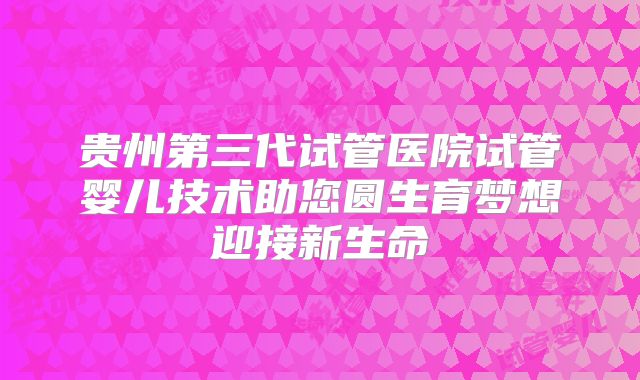贵州第三代试管医院试管婴儿技术助您圆生育梦想迎接新生命