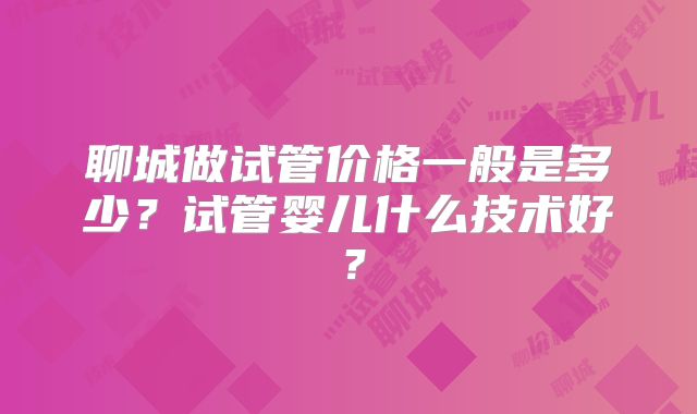 聊城做试管价格一般是多少?试管婴儿什么技术好?