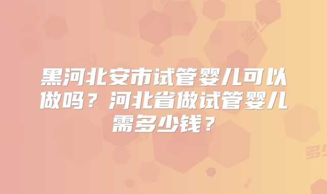 黑河北安市试管婴儿可以做吗？河北省做试管婴儿需多少钱？