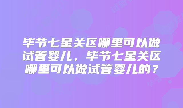 毕节七星关区哪里可以做试管婴儿,毕节七星关区哪里可以做试管婴儿的?