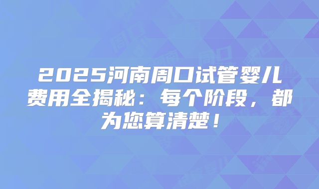 2025河南周口试管婴儿费用全揭秘:每个阶段,都为您算清楚!
