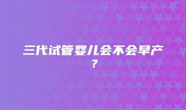 三代试管婴儿会不会早产?