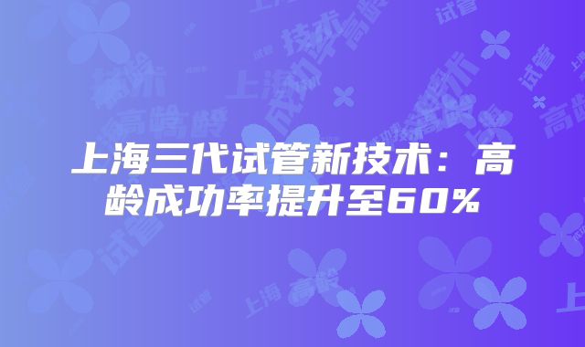 上海三代试管新技术:高龄成功率提升至60%