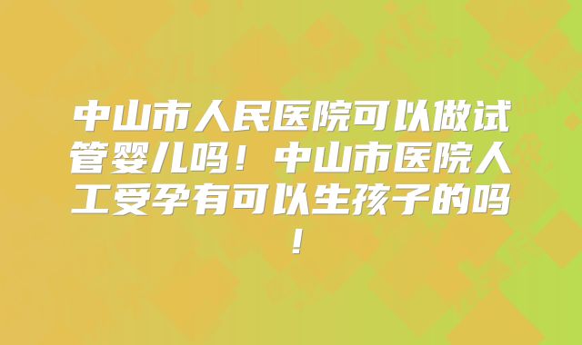 中山市人民医院可以做试管婴儿吗!中山市医院人工受孕有可以生孩子的吗!