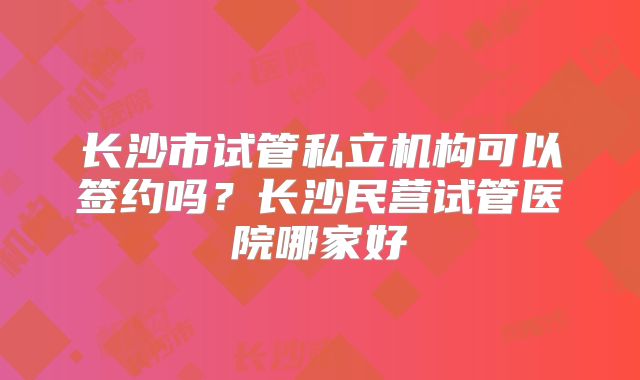 长沙市试管私立机构可以签约吗?长沙民营试管医院哪家好
