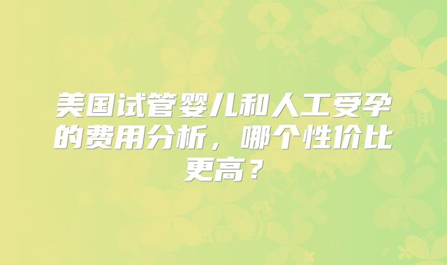 美国试管婴儿和人工受孕的费用分析,哪个性价比更高?