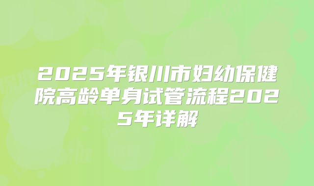 2025年银川市妇幼保健院高龄单身试管流程2025年详解
