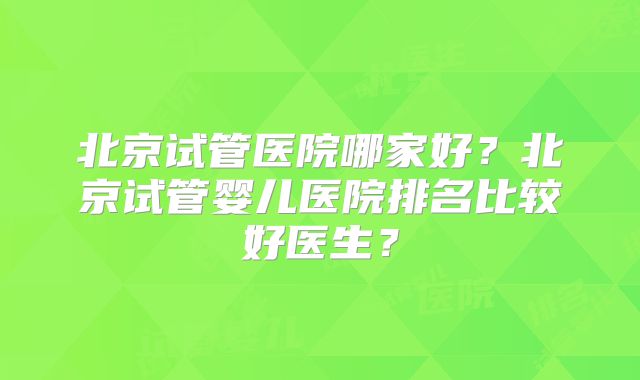 北京试管医院哪家好？北京试管婴儿医院排名比较好医生？