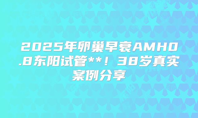 2025年卵巢早衰AMH0.8东阳试管**！38岁真实案例分享