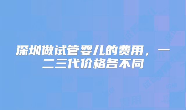 深圳做试管婴儿的费用,一二三代价格各不同