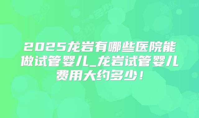 2025龙岩有哪些医院能做试管婴儿_龙岩试管婴儿费用大约多少！