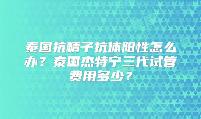 泰国抗精子抗体阳性怎么办？泰国杰特宁三代试管费用多少？
