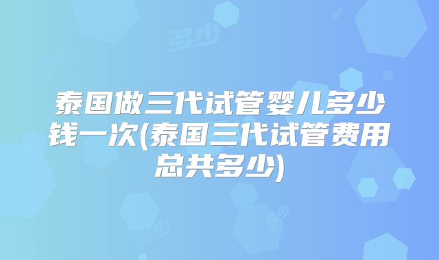泰国做三代试管婴儿多少钱一次(泰国三代试管费用总共多少)