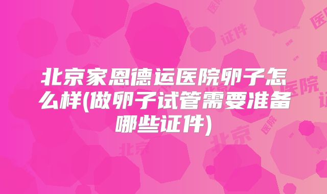 北京家恩德运医院卵子怎么样(做卵子试管需要准备哪些证件)