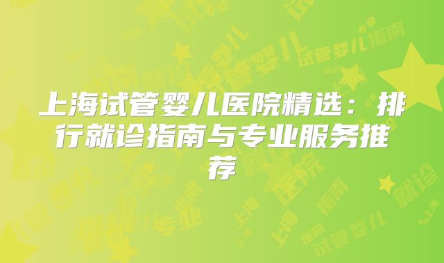 上海试管婴儿医院精选:排行就诊指南与专业服务推荐