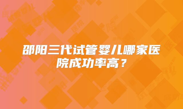 邵阳三代试管婴儿哪家医院成功率高？