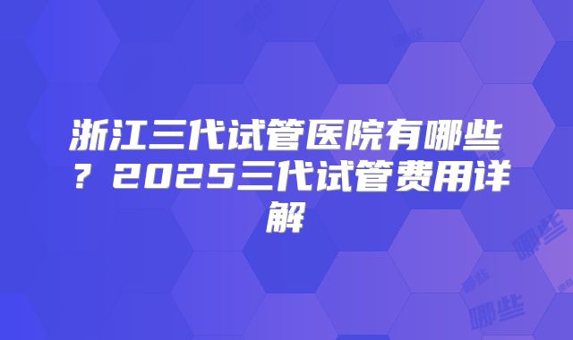 浙江三代试管医院有哪些?2025三代试管费用详解