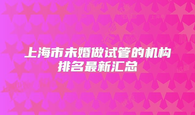 上海市未婚做试管的机构排名最新汇总