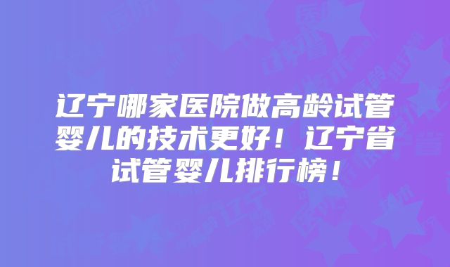 辽宁哪家医院做高龄试管婴儿的技术更好!辽宁省试管婴儿排行榜!