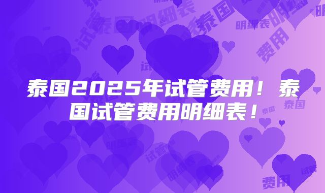 泰国2025年试管费用！泰国试管费用明细表！