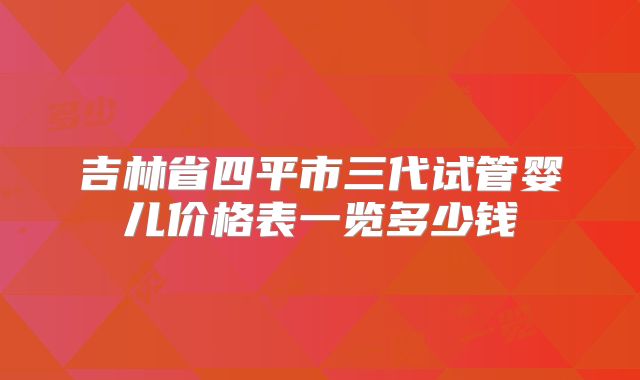 吉林省四平市三代试管婴儿价格表一览多少钱