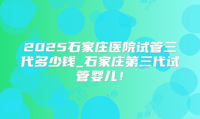 2025石家庄医院试管三代多少钱_石家庄第三代试管婴儿!