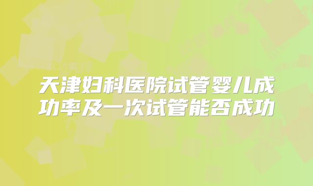 天津妇科医院试管婴儿成功率及一次试管能否成功