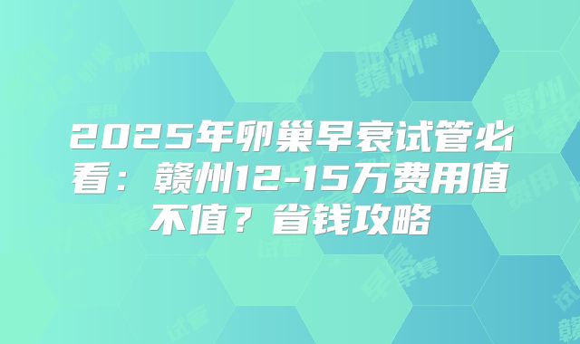 2025年卵巢早衰试管必看：赣州12-15万费用值不值？省钱攻略