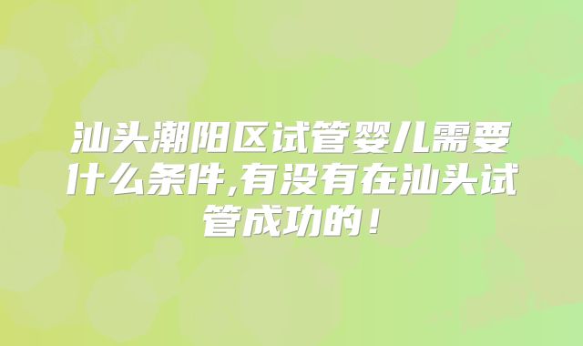 汕头潮阳区试管婴儿需要什么条件,有没有在汕头试管成功的！