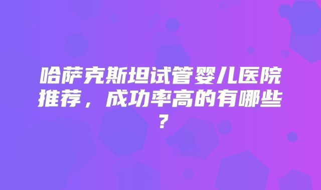 哈萨克斯坦试管婴儿医院推荐，成功率高的有哪些？