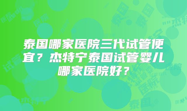 泰国哪家医院三代试管便宜?杰特宁泰国试管婴儿哪家医院好?