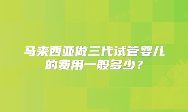 马来西亚做三代试管婴儿的费用一般多少?